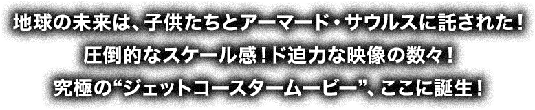 地球の未来は、子供たちとアーマード・サウルスに託された!圧倒的なスケール感!ド迫力な映像の数々!究極の“ジェットコースタームービー”、ここに誕生!